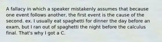 A fallacy in which a speaker mistakenly assumes that because one event follows another, the first event is the cause of the second. ex. I usually eat spaghetti for dinner the day before an exam, but I ran out of spaghetti the night before the calculus final. That's why I got a C.