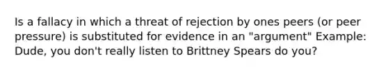 Is a fallacy in which a threat of rejection by ones peers (or peer pressure) is substituted for evidence in an "argument" Example: Dude, you don't really listen to Brittney Spears do you?