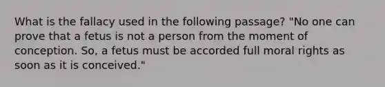 What is the fallacy used in the following passage? "No one can prove that a fetus is not a person from the moment of conception. So, a fetus must be accorded full moral rights as soon as it is conceived."