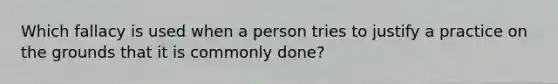 Which fallacy is used when a person tries to justify a practice on the grounds that it is commonly done?