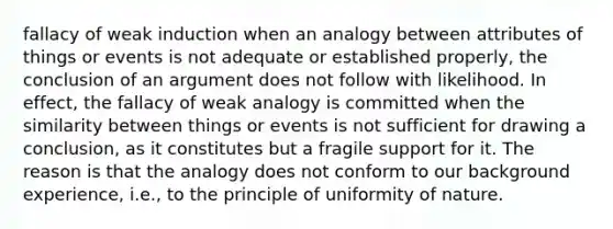 fallacy of weak induction when an analogy between attributes of things or events is not adequate or established properly, the conclusion of an argument does not follow with likelihood. In effect, the fallacy of weak analogy is committed when the similarity between things or events is not sufficient for drawing a conclusion, as it constitutes but a fragile support for it. The reason is that the analogy does not conform to our background experience, i.e., to the principle of uniformity of nature.