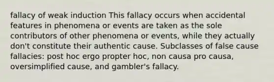 fallacy of weak induction This fallacy occurs when accidental features in phenomena or events are taken as the sole contributors of other phenomena or events, while they actually don't constitute their authentic cause. Subclasses of false cause fallacies: post hoc ergo propter hoc, non causa pro causa, oversimplified cause, and gambler's fallacy.