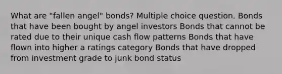 What are "fallen angel" bonds? Multiple choice question. Bonds that have been bought by angel investors Bonds that cannot be rated due to their unique cash flow patterns Bonds that have flown into higher a ratings category Bonds that have dropped from investment grade to junk bond status