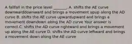 A fallfall in the price level​ _______. A. shifts the AE curve downwarddownward and brings a movement upup along the AD curve B. shifts the AE curve upwardupward and brings a movement downdown along the AD curve Your answer is correct.C. shifts the AD curve rightward and brings a movement up along the AE curve D. shifts the AD curve leftward and brings a movement down along the AE curve