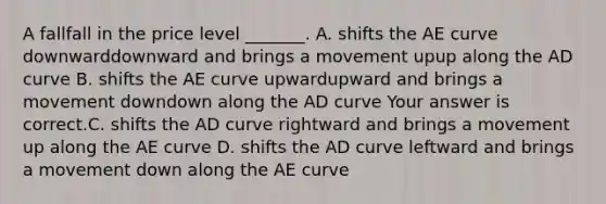 A fallfall in the price level​ _______. A. shifts the AE curve downwarddownward and brings a movement upup along the AD curve B. shifts the AE curve upwardupward and brings a movement downdown along the AD curve Your answer is correct.C. shifts the AD curve rightward and brings a movement up along the AE curve D. shifts the AD curve leftward and brings a movement down along the AE curve