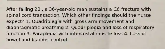 After falling 20', a 36-year-old man sustains a C6 fracture with spinal cord transaction. Which other findings should the nurse expect? 1. Quadriplegia with gross arm movement and diaphragmatic breathing 2. Quadriplegia and loss of respiratory function 3. Paraplegia with intercostal muscle loss 4. Loss of bowel and bladder control