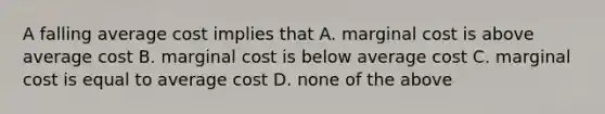 A falling average cost implies that A. marginal cost is above average cost B. marginal cost is below average cost C. marginal cost is equal to average cost D. none of the above