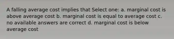 A falling average cost implies that Select one: a. marginal cost is above average cost b. marginal cost is equal to average cost c. no available answers are correct d. marginal cost is below average cost