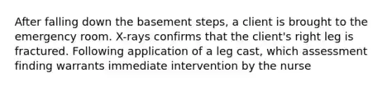 After falling down the basement steps, a client is brought to the emergency room. X-rays confirms that the client's right leg is fractured. Following application of a leg cast, which assessment finding warrants immediate intervention by the nurse