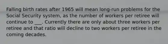 Falling birth rates after 1965 will mean long-run problems for the Social Security system, as the number of workers per retiree will continue to ___. Currently there are only about three workers per retiree and that ratio will decline to two workers per retiree in the coming decades.