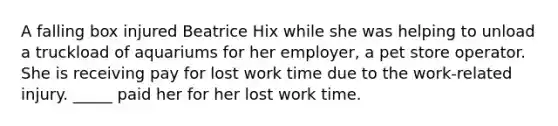 A falling box injured Beatrice Hix while she was helping to unload a truckload of aquariums for her employer, a pet store operator. She is receiving pay for lost work time due to the work-related injury. _____ paid her for her lost work time.