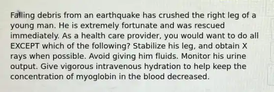 Falling debris from an earthquake has crushed the right leg of a young man. He is extremely fortunate and was rescued immediately. As a health care provider, you would want to do all EXCEPT which of the following? Stabilize his leg, and obtain X rays when possible. Avoid giving him fluids. Monitor his urine output. Give vigorous intravenous hydration to help keep the concentration of myoglobin in the blood decreased.