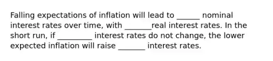 Falling expectations of inflation will lead to ______ nominal interest rates over​ time, with _______real interest rates. In the short​ run, if _________ interest rates do not​ change, the lower expected inflation will raise _______ interest rates.