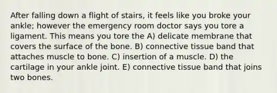 After falling down a flight of stairs, it feels like you broke your ankle; however the emergency room doctor says you tore a ligament. This means you tore the A) delicate membrane that covers the surface of the bone. B) connective tissue band that attaches muscle to bone. C) insertion of a muscle. D) the cartilage in your ankle joint. E) connective tissue band that joins two bones.