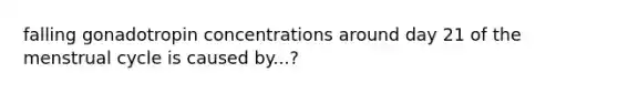 falling gonadotropin concentrations around day 21 of the menstrual cycle is caused by...?