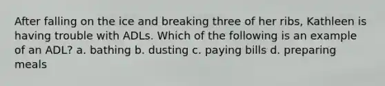 After falling on the ice and breaking three of her ribs, Kathleen is having trouble with ADLs. Which of the following is an example of an ADL? a. bathing b. dusting c. paying bills d. preparing meals