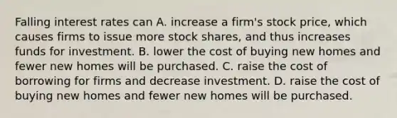 Falling interest rates can A. increase a​ firm's stock​ price, which causes firms to issue more stock​ shares, and thus increases funds for investment. B. lower the cost of buying new homes and fewer new homes will be purchased. C. raise the cost of borrowing for firms and decrease investment. D. raise the cost of buying new homes and fewer new homes will be purchased.