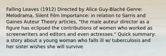 Falling Leaves (1912) Directed by Alice Guy-Blaché Genre: Melodrama, Silent Film Importance: in relation to Sarris and Gaines Auteur Theory articles, "the male auteur director as a figure has eclipsed the contributions of women who worked as screenwriters and editors and even actresses." Quick summary: a story about a young woman who falls ill w/ tuberculosis and her sister wishes she will survive