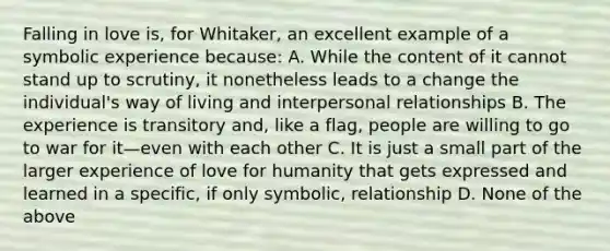 Falling in love is, for Whitaker, an excellent example of a symbolic experience because: A. While the content of it cannot stand up to scrutiny, it nonetheless leads to a change the individual's way of living and interpersonal relationships B. The experience is transitory and, like a flag, people are willing to go to war for it—even with each other C. It is just a small part of the larger experience of love for humanity that gets expressed and learned in a specific, if only symbolic, relationship D. None of the above