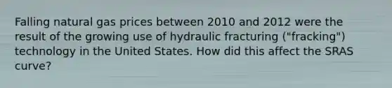 Falling natural gas prices between 2010 and 2012 were the result of the growing use of hydraulic fracturing ("fracking") technology in the United States. How did this affect the SRAS curve?