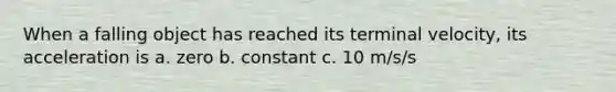 When a falling object has reached its terminal velocity, its acceleration is a. zero b. constant c. 10 m/s/s