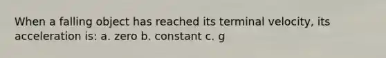 When a falling object has reached its terminal velocity, its acceleration is: a. zero b. constant c. g