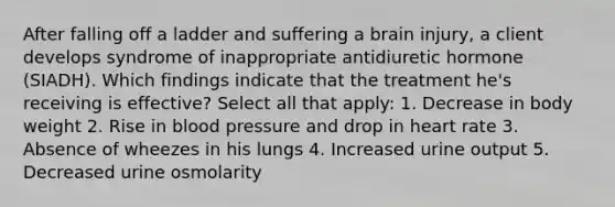 After falling off a ladder and suffering a brain injury, a client develops syndrome of inappropriate antidiuretic hormone (SIADH). Which findings indicate that the treatment he's receiving is effective? Select all that apply: 1. Decrease in body weight 2. Rise in blood pressure and drop in heart rate 3. Absence of wheezes in his lungs 4. Increased urine output 5. Decreased urine osmolarity