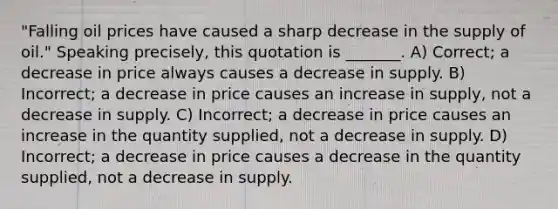 "Falling oil prices have caused a sharp decrease in the supply of oil." Speaking precisely, this quotation is _______. A) Correct; a decrease in price always causes a decrease in supply. B) Incorrect; a decrease in price causes an increase in supply, not a decrease in supply. C) Incorrect; a decrease in price causes an increase in the quantity supplied, not a decrease in supply. D) Incorrect; a decrease in price causes a decrease in the quantity supplied, not a decrease in supply.