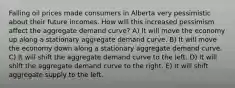 Falling oil prices made consumers in Alberta very pessimistic about their future incomes. How will this increased pessimism affect the aggregate demand curve? A) It will move the economy up along a stationary aggregate demand curve. B) It will move the economy down along a stationary aggregate demand curve. C) It will shift the aggregate demand curve to the left. D) It will shift the aggregate demand curve to the right. E) It will shift aggregate supply to the left.