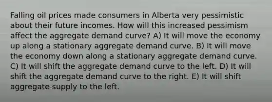 Falling oil prices made consumers in Alberta very pessimistic about their future incomes. How will this increased pessimism affect the aggregate demand curve? A) It will move the economy up along a stationary aggregate demand curve. B) It will move the economy down along a stationary aggregate demand curve. C) It will shift the aggregate demand curve to the left. D) It will shift the aggregate demand curve to the right. E) It will shift aggregate supply to the left.