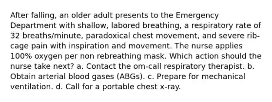 After falling, an older adult presents to the Emergency Department with shallow, labored breathing, a respiratory rate of 32 breaths/minute, paradoxical chest movement, and severe rib-cage pain with inspiration and movement. The nurse applies 100% oxygen per non rebreathing mask. Which action should the nurse take next? a. Contact the om-call respiratory therapist. b. Obtain arterial blood gases (ABGs). c. Prepare for mechanical ventilation. d. Call for a portable chest x-ray.