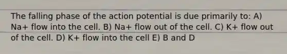 The falling phase of the action potential is due primarily to: A) Na+ flow into the cell. B) Na+ flow out of the cell. C) K+ flow out of the cell. D) K+ flow into the cell E) B and D