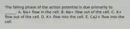 The falling phase of the action potential is due primarily to ______. A. Na+ flow in the cell. B. Na+ flow out of the cell. C. K+ flow out of the cell. D. K+ flow into the cell. E. Ca2+ flow into the cell.