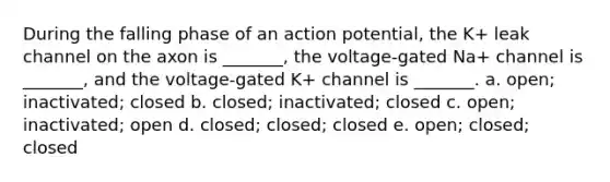 During the falling phase of an action potential, the K+ leak channel on the axon is _______, the voltage-gated Na+ channel is _______, and the voltage-gated K+ channel is _______. a. open; inactivated; closed b. closed; inactivated; closed c. open; inactivated; open d. closed; closed; closed e. open; closed; closed