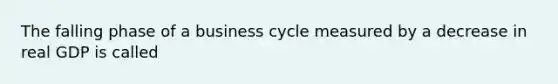 The falling phase of a business cycle measured by a decrease in real GDP is called