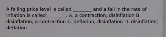 A falling price level is called​ ________ and a fall in the rate of inflation is called​ ________. A. a​ contraction; disinflation B. ​disinflation; a contraction C. ​deflation; disinflation D. ​disinflation; deflation