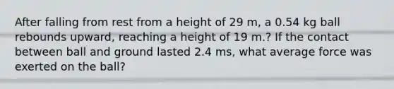 After falling from rest from a height of 29 m, a 0.54 kg ball rebounds upward, reaching a height of 19 m.? If the contact between ball and ground lasted 2.4 ms, what average force was exerted on the ball?