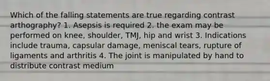 Which of the falling statements are true regarding contrast arthography? 1. Asepsis is required 2. the exam may be performed on knee, shoulder, TMJ, hip and wrist 3. Indications include trauma, capsular damage, meniscal tears, rupture of ligaments and arthritis 4. The joint is manipulated by hand to distribute contrast medium