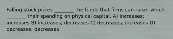 Falling stock prices ________ the funds that firms can raise, which ________ their spending on physical capital. A) increases; increases B) increases; decreases C) decreases; increases D) decreases; decreases