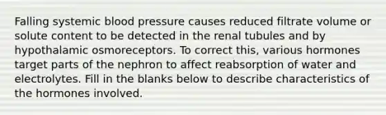 Falling systemic blood pressure causes reduced filtrate volume or solute content to be detected in the renal tubules and by hypothalamic osmoreceptors. To correct this, various hormones target parts of the nephron to affect reabsorption of water and electrolytes. Fill in the blanks below to describe characteristics of the hormones involved.