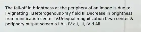 The fall-off in brightness at the periphery of an image is due to: I.Vignetting II.Heterogenous xray field III.Decrease in brightness from minification center IV.Unequal magnification btwn center & periphery output screen a.I b.I, IV c.I, III, IV d.All