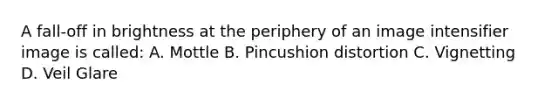 A fall-off in brightness at the periphery of an image intensifier image is called: A. Mottle B. Pincushion distortion C. Vignetting D. Veil Glare