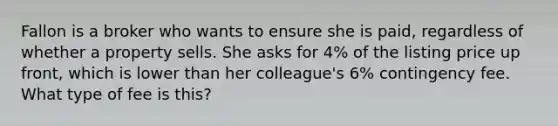 Fallon is a broker who wants to ensure she is paid, regardless of whether a property sells. She asks for 4% of the listing price up front, which is lower than her colleague's 6% contingency fee. What type of fee is this?