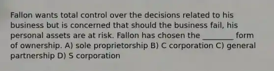 Fallon wants total control over the decisions related to his business but is concerned that should the business fail, his personal assets are at risk. Fallon has chosen the ________ form of ownership. A) sole proprietorship B) C corporation C) general partnership D) S corporation