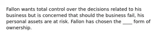 Fallon wants total control over the decisions related to his business but is concerned that should the business fail, his personal assets are at risk. Fallon has chosen the ____ form of ownership.