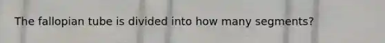 The fallopian tube is divided into how many segments?
