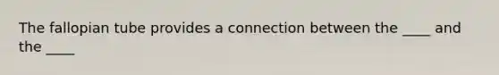 The fallopian tube provides a connection between the ____ and the ____