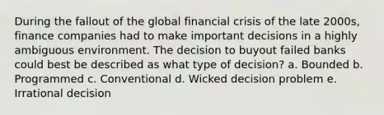 During the fallout of the global financial crisis of the late 2000s, finance companies had to make important decisions in a highly ambiguous environment. The decision to buyout failed banks could best be described as what type of decision? a. Bounded b. Programmed c. Conventional d. Wicked decision problem e. Irrational decision