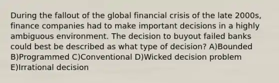 During the fallout of the global financial crisis of the late 2000s, finance companies had to make important decisions in a highly ambiguous environment. The decision to buyout failed banks could best be described as what type of decision? A)Bounded B)Programmed C)Conventional D)Wicked decision problem E)Irrational decision