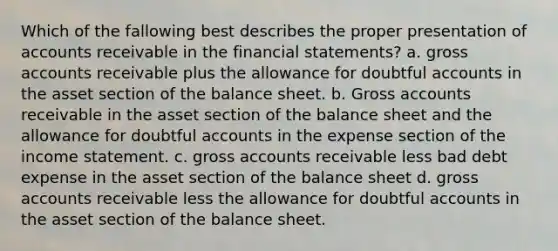 Which of the fallowing best describes the proper presentation of accounts receivable in the financial statements? a. gross accounts receivable plus the allowance for doubtful accounts in the asset section of the balance sheet. b. Gross accounts receivable in the asset section of the balance sheet and the allowance for doubtful accounts in the expense section of the income statement. c. gross accounts receivable less bad debt expense in the asset section of the balance sheet d. gross accounts receivable less the allowance for doubtful accounts in the asset section of the balance sheet.